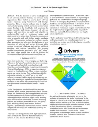 1
Abstract— With the transition to Cloud based approach
to sell software products, features, and services, many
organizations have started to evolve their software
release processes using “Continuous” and DevOps
principles. This, of course, reduces time to deploy,
enables better quality control, and increases innovation
cycles. DevOps in the cloud helps both accelerate the
release schedules and increase frequency of software
releases with more focus on quality and reliability in
production. The goal of continuous release and
deployment is to release new features to customers as
soon as possible and with highest quality standards
possible. This document explains how software supply
chain automation can help meet the challenges of next
generation of software and service deliveries while
meeting operational efficiency and making intelligent
decisions with end-end traceability. The primary
question this document answers is “why” and “when”
the supply chain should play a role in defining the
architecture of DevOps in this transition to Cloud era.
I. INTRODUCTION
Innovation leaders have been developing and deploying
software in the “cloud” even before the term was coined.
The approach has been both inward and outward.
Inward, e.g. our manufacturing execution systems enable
Contract Manufacturers (CMs) to request services over
Internet, in cloud architecture. These systems centralize
people and assets, give top floor to plant floor visibility
and enable migration to a set of “use as you need”
software resources. Looking ahead and outward, we are
undergoing a transition, instead of selling point software
products, we are selling software solutions delivered via
easy-to-consume, solution-oriented bundles – on the
Cloud.
“Agile” brings about another dimension to software
iterations, which are now spun out faster than in the past.
Hence, our teams need to put strong processes and tools
in place to ensure an all channel communication, i.e.
from engineering to services to supply chain. Breaking
these barriers and the information available in delivery
pipeline, we are better prepared to achieve our quality
goals. Breaking through these barriers, however,
requires a greater level of abstraction in order to control
complexities and unlock the next level of visibility and
effectiveness.
“DevOps” has strong affinities with Agile approaches,
and it complements well with the benefits of cloud
services. It is the mindset that demands strong
interdepartmental communication. On one hand, “Dev”
is used as shorthand for development or engineering in
particular, it is a wider term including all the groups
involved in developing the product,” which can include
Hardware and test and other kinds of disciplines. While
one the other hand, “Ops” used as shorthand for
operations in particular, it is again wider and means “all
the people involved in operations of the end product,”
which can include IT, Technical Services and Supply
chain departments.
“Software Supply Chain” driven by Cloud Computing
and Agile principles has created an opportunity to
contribute and to make use of the DevOps movement for
organizational success.
II. CURRENT STATE OF OUR CLOUD MOVE
For a Cloud Transition, whether for services or for
software, it is essential that we be “continuous” in the
approach. This can be achieved with DevOps in Cloud
and our process needs to be as fluid as the deliverables.
Deployment and distribution needs be automatic in order
to meet the demanding delivery requirements.
Companies should make efforts and advancements to
support their customers’ DevOps needs. License
Management is one example where we need automated
software conveyor belts. Few of our current state
capabilities should include:
DevOps in the Cloud & the Role of Supply Chain
Atul Dhingra
 