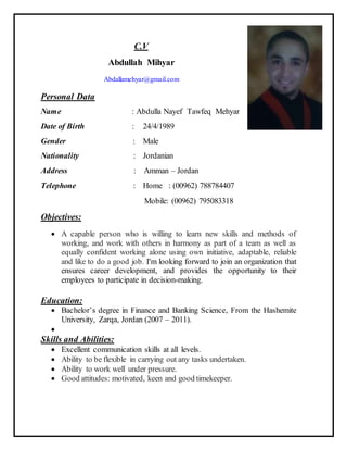 C.V
Abdullah Mihyar
Abdallamehyar@gmail.com
Personal Data
Name : Abdulla Nayef Tawfeq Mehyar
Date of Birth : 24/4/1989
Gender : Male
Nationality : Jordanian
Address : Amman – Jordan
Telephone : Home : (00962) 788784407
Mobile: (00962) 795083318
Objectives:
 A capable person who is willing to learn new skills and methods of
working, and work with others in harmony as part of a team as well as
equally confident working alone using own initiative, adaptable, reliable
and like to do a good job. I'm looking forward to join an organization that
ensures career development, and provides the opportunity to their
employees to participate in decision-making.
Education:
 Bachelor’s degree in Finance and Banking Science, From the Hashemite
University, Zarqa, Jordan (2007 – 2011).

Skills and Abilities:
 Excellent communication skills at all levels.
 Ability to be flexible in carrying out any tasks undertaken.
 Ability to work well under pressure.
 Good attitudes: motivated, keen and good timekeeper.
 
