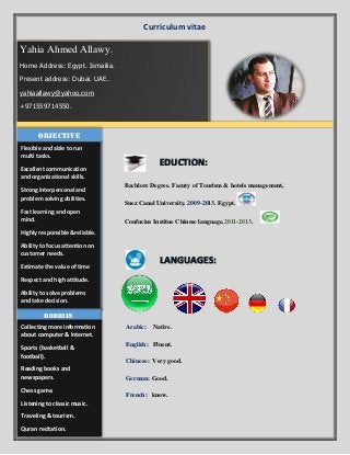 Curriculum vitae

 Bachlore Degree. Facuty of Tourism & hotels management,
 Suez Canal University. 2009-2013. Egypt.
 Confucius Institue Chinese language.2011-2013.



 Arabic: Native.
 English: Fluent.
 Chinese: Very good.
 German: Good.
 French: know.
Yahia Ahmed Allawy.
Home Address: Egypt. Ismailia.
Present address: Dubai. UAE.
yahiaallawy@yahoo.com
+971559714550.
Flexible and able to run
multi tasks.
Excellent communication
and organizational skills.
Strong interpersonal and
problem solving abilities.
Fast learning and open
mind.
Highly responsible &reliable.
Ability to focus attention on
customer needs.
Estimate the value of time
Respect and high attitude.
Ability to solve problems
and take decision.
objective
EDUCTION:
LANGUAGES:
Hobbies
Collecting more information
about computer & Internet.
Sports (basketball &
football).
Reading books and
newspapers.
Chess game.
Listening to classic music.
Traveling & tourism.
Quran recitation.
 