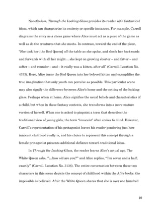   10	
  
Nonetheless, Through the Looking-Glass provides its reader with fantastical
ideas, which can characterize its entirety or specific instances. For example, Carroll
diagrams the story as a chess game where Alice must act as a piece of the game as
well as do the creatures that she meets. In contrast, toward the end of the piece,
“She took her [the Red Queen] off the table as she spoke, and shook her backwards
and forwards with all her might… she kept on growing shorter – and fatter – and
softer – and rounder – and – it really was a kitten, after all” (Carroll, Location No.
4333). Here, Alice turns the Red Queen into her beloved kitten and exemplifies the
true imagination that only youth can perceive as possible. This particular scene
may also signify the difference between Alice’s home and the setting of the looking-
glass. Perhaps when at home, Alice signifies the usual beliefs and characteristics of
a child, but when in these fantasy contexts, she transforms into a more mature
version of herself. When one is asked to pinpoint a term that describes the
traditional view of young girls, the term “innocent” often comes to mind. However,
Carroll’s representation of his protagonist leaves his reader pondering just how
innocent childhood really is, and his choice to represent this concept through a
female protagonist presents additional defiance toward traditional ideas.
In Through the Looking-Glass, the reader learns Alice’s actual age. The
White Queen asks, “’…how old are you?’” and Alice replies, “’I’m seven and a half,
exactly’” (Carroll, Location No. 3136). The entire conversation between these two
characters in this scene depicts the concept of childhood within the Alice books: the
impossible is believed. After the White Queen shares that she is over one hundred
 