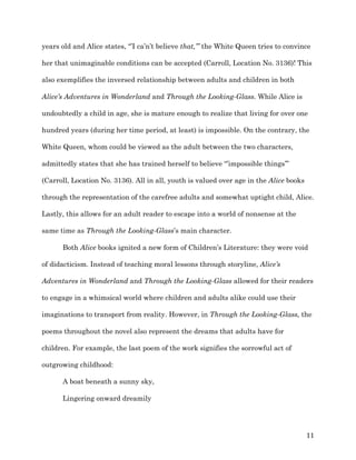   11	
  
years old and Alice states, “’I ca’n’t believe that,’” the White Queen tries to convince
her that unimaginable conditions can be accepted (Carroll, Location No. 3136)! This
also exemplifies the inversed relationship between adults and children in both
Alice’s Adventures in Wonderland and Through the Looking-Glass. While Alice is
undoubtedly a child in age, she is mature enough to realize that living for over one
hundred years (during her time period, at least) is impossible. On the contrary, the
White Queen, whom could be viewed as the adult between the two characters,
admittedly states that she has trained herself to believe “’impossible things’”
(Carroll, Location No. 3136). All in all, youth is valued over age in the Alice books
through the representation of the carefree adults and somewhat uptight child, Alice.
Lastly, this allows for an adult reader to escape into a world of nonsense at the
same time as Through the Looking-Glass’s main character.
Both Alice books ignited a new form of Children’s Literature: they were void
of didacticism. Instead of teaching moral lessons through storyline, Alice’s
Adventures in Wonderland and Through the Looking-Glass allowed for their readers
to engage in a whimsical world where children and adults alike could use their
imaginations to transport from reality. However, in Through the Looking-Glass, the
poems throughout the novel also represent the dreams that adults have for
children. For example, the last poem of the work signifies the sorrowful act of
outgrowing childhood:
A boat beneath a sunny sky,
Lingering onward dreamily
 