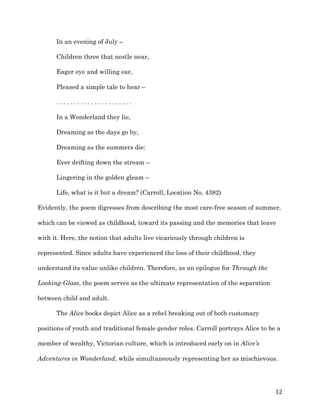  12	
  
In an evening of July –
Children three that nestle near,
Eager eye and willing ear,
Pleased a simple tale to hear –
. . . . . . . . . . . . . . . . . . . . . .
In a Wonderland they lie,
Dreaming as the days go by,
Dreaming as the summers die:
Ever drifting down the stream –
Lingering in the golden gleam –
Life, what is it but a dream? (Carroll, Location No. 4382)
Evidently, the poem digresses from describing the most care-free season of summer,
which can be viewed as childhood, toward its passing and the memories that leave
with it. Here, the notion that adults live vicariously through children is
represented. Since adults have experienced the loss of their childhood, they
understand its value unlike children. Therefore, as an epilogue for Through the
Looking-Glass, the poem serves as the ultimate representation of the separation
between child and adult.
The Alice books depict Alice as a rebel breaking out of both customary
positions of youth and traditional female gender roles. Carroll portrays Alice to be a
member of wealthy, Victorian culture, which is introduced early on in Alice’s
Adventures in Wonderland, while simultaneously representing her as mischievous.
 