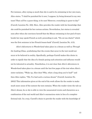   13	
  
For instance, after crying so much that she is said to be swimming in her own tears,
Alice states, “'I shall be punished for it now, I suppose, by being drowned in my own
tears! That will be a queer thing, to be sure! However, everything is queer to-day'”
(Carroll, Location No. 402). Here, Alice provides the reader with her knowledge that
she could be punished for her curious actions. Nevertheless, her status is revealed
soon after when she convinces herself that the Mouse swimming in her pool of tears
beside her may speak French as well, proceeding to ask, “'Ou est ma chatte?' which
was the first sentence in her French lesson-book” (Carroll, Location No. 413).
Alice’s Adventures in Wonderland takes place in a dream as well as Through
the Looking-Glass, symbolizing that the events that occur in the text would not
occur or be believed in reality. Specifically, perhaps Carroll makes this choice in
order to signify that the idea of a female posing such attention and influence would
not be tolerated in actuality. Nonetheless, it is not clear that Alice’s Adventures in
Wonderland takes place in a dream until the last few pages of the text when Alice’s
sister exclaims, “’Wake up, Alice dear! Why, what a long sleep you’ve had!’” and
then Alice replies, “’Oh, I’ve had such a curious dream’” (Carroll, Location No.
2003)! This information given at the end of the work allows for the reader to make
much more sense of the content the text contains. When the reader views the tale as
Alice’s dream, he or she is able to view the nonsensical events and characters as a
combination of the real world and Alice’s unconscious state in lieu of a complete
fictional tale. In a way, Carroll’s choice to provide the reader with the knowledge of
 