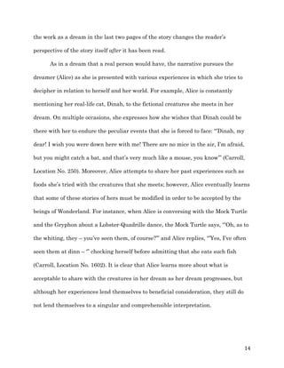   14	
  
the work as a dream in the last two pages of the story changes the reader’s
perspective of the story itself after it has been read.
As in a dream that a real person would have, the narrative pursues the
dreamer (Alice) as she is presented with various experiences in which she tries to
decipher in relation to herself and her world. For example, Alice is constantly
mentioning her real-life cat, Dinah, to the fictional creatures she meets in her
dream. On multiple occasions, she expresses how she wishes that Dinah could be
there with her to endure the peculiar events that she is forced to face: “’Dinah, my
dear! I wish you were down here with me! There are no mice in the air, I’m afraid,
but you might catch a bat, and that’s very much like a mouse, you know’” (Carroll,
Location No. 250). Moreover, Alice attempts to share her past experiences such as
foods she’s tried with the creatures that she meets; however, Alice eventually learns
that some of these stories of hers must be modified in order to be accepted by the
beings of Wonderland. For instance, when Alice is conversing with the Mock Turtle
and the Gryphon about a Lobster-Quadrille dance, the Mock Turtle says, “’Oh, as to
the whiting, they – you’ve seen them, of course?’” and Alice replies, “’Yes, I’ve often
seen them at dinn – ‘” checking herself before admitting that she eats such fish
(Carroll, Location No. 1602). It is clear that Alice learns more about what is
acceptable to share with the creatures in her dream as her dream progresses, but
although her experiences lend themselves to beneficial consideration, they still do
not lend themselves to a singular and comprehensible interpretation.
 