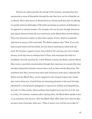   15	
  
Dreams are said to provide the concept of the uncanny, meaning that they
can provoke a sense of discomfort through the way that they can be so familiar yet
so absurd. Alice’s Adventures in Wonderland as a dream itself does this via offering
no specific coherent philosophy of life while presenting an exterior of philosophy in
its approach to rational matters. For example, this can be seen through characters
that appear distanced from the real world such as the March Hare and the Hatter.
These two characters explain to Alice their concept of time, which is completely
ridiculous to anyone of the real world. The Hatter explains that “’Now, if you only
kept on good terms with him [time], he’d do almost anything you liked with the
clock. For instance, suppose it were nine o’clock in the morning, just time to begin
lessons: you’d only have to whisper hint to Time, and round goes the clock in a
twinkling’” (Carroll, Location No. 1127)! Without a doubt, the Hatter and the March
Hare resist a moralistic interpretation through their ignorance to concepts like time
and their distasteful attitudes toward others such as Alice and the Dormouse. The
treatment that Alice receives from most male characters of the piece, especially the
Hatter and the March Hare, can be compared to the unequal respect that women
may receive from men. Carroll forms an interesting dynamic in his novel through
allowing for a strong female protagonist to express her nobility and independence,
but only in a false reality, where perhaps stereotypical men view her as if she was
in reality. For instance, moments after meeting Alice, the March Hare speaks to her
in an extremely rude manner. After the March Hare offers Alice wine when he does
not have such a beverage, Alice says, “’Then it wasn’t very civil for you to offer it,’”
 