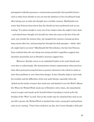   18	
  
protagonist evidently possesses a venturesome personality that parallels Irene’s
such as when Irene decides to run out into the darkness in lieu of calling for help
after laying eyes on what she thought was a terrible creature. MacDonald even
states that Princess Irene knew that she should not have performed such an act,
writing, “It is plain enough to every one of my readers what she ought to have done
– and indeed Irene thought of it herself; but when she came to the foot of the old
stair, just outside the nursery door, she imagined the creature running up those
long ascents after her, and pursuing her through the dark passages – which, after
all, might lead to no tower” (MacDonald 55)! Nevertheless, the fact that Princess
Irene realized what she was doing was wrong and did it regardless suggests her
dauntless personality just as Dorothy’s journeys suggest hers.
Moreover, Dorothy serves as an undoubted leader to her male friends and
even does so unknowingly. She demonstrates women empowerment when previous
tales often portrayed young heroines as passive characters who relied on males to
solve their problems or save them from danger. In fact, Dorothy helps to solve both
her troubles and the difficulties of her new male friends, especially when she
“picked up the bucket of water that stood near and dashed it over the Witch” (Baum
85). When the Wicked Witch steals one of Dorothy’s silver shoes, she immediately
reacts in anger and stands up for herself without intending to stand up for the
freedom of the “West” as well. Just as the reader may be surprised that such an act
can kill a person, the Wicked Witch is shocked that such a young girl could perform
such an act, stating, “’I have been wicked in my day, but I never thought a little girl
 