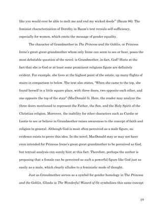   19	
  
like you would ever be able to melt me and end my wicked deeds’” (Baum 86). The
feminist characterization of Dorothy in Baum’s text reveals self-sufficiency,
especially for women, which emits the message of gender equality.
The character of Grandmother in The Princess and the Goblin, or Princess
Irene’s great-great-grandmother whom only Irene can seem to see or hear, poses the
most debatable question of the novel: is Grandmother, in fact, God? Hints at the
fact that she is God or at least some prominent religious figure are definitely
evident. For example, she lives at the highest point of the estate, up many flights of
stairs in comparison to below. The text also states, “When she came to the top, she
found herself in a little square place, with three doors, two opposite each other, and
one opposite the top of the stair” (MacDonald 5). Here, the reader may analyze the
three doors mentioned to represent the Father, the Son, and the Holy Spirit of the
Christian religion. Moreover, the inability for other characters such as Curdie or
Lootie to see or believe in Grandmother raises awareness to the concept of faith and
religion in general. Although God is most often perceived as a male figure, no
evidence exists to prove this idea. In the novel, MacDonald may or may not have
even intended for Princess Irene’s great-great-grandmother to be perceived as God,
but textual analysis can surely hint at this fact. Therefore, perhaps the author is
proposing that a female can be perceived as such a powerful figure like God just as
easily as a male, which clearly alludes to a feministic mode of thought.
Just as Grandmother serves as a symbol for gender homology in The Princess
and the Goblin, Glinda in The Wonderful Wizard of Oz symbolizes this same concept
 
