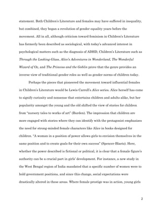   2	
  
statement. Both Children’s Literature and females may have suffered in inequality,
but combined, they began a revolution of gender equality years before the
movement. All in all, although criticism toward feminism in Children’s Literature
has formerly been described as sociological, with today’s advanced interest in
psychological matters such as the diagnosis of ADHD, Children’s Literature such as
Through the Looking-Glass, Alice’s Adventures in Wonderland, The Wonderful
Wizard of Oz, and The Princess and the Goblin prove that the genre provides an
inverse view of traditional gender roles as well as gender norms of children today.
Perhaps the pieces that pioneered the movement toward influential females
in Children’s Literature would be Lewis Carroll’s Alice series. Alice herself has come
to signify curiosity and nonsense that entertains children and adults alike, but her
popularity amongst the young and the old shifted the view of stories for children
from “nursery tales to works of art” (Burden). The impression that children are
more engaged with stories where they can identify with the protagonist emphasizes
the need for strong-minded female characters like Alice in books designed for
children. “A woman in a position of power allows girls to envision themselves in the
same position and to create goals for their own success” (Spencer-Blaetz). Here,
whether the power described is fictional or political, it is clear that a female figure’s
authority can be a crucial part in girls’ development. For instance, a new study in
the West Bengal region of India mandated that a specific number of women were to
hold government positions, and since this change, social expectations were
drastically altered in these areas. Where female prestige was in action, young girls
 