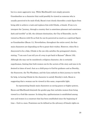   20	
  
but in a more aggressive way. While MacDonald’s text simply presents
Grandmother as a character that could possibly be viewed as someone who is
usually perceived to be male (God), Baum’s text clearly discredits a male figure from
being able to achieve a task and replaces him with Glinda, a female. If one is to
interpret the “journey, through a country that is sometimes pleasant and sometimes
dark and terrible” as life, the ultimate destination, the City of Emeralds, can be
viewed as Heaven with Oz as God; he can be perceived as much as a spiritual figure
as Grandmother (Baum 11). Nevertheless, throughout the entire novel, the four
main characters are depending on Oz to grant their wishes. However, when Oz is
discovered to be a fake, Glinda is the one who satisfies the protagonist’s desire,
stating, “’I am sure I can tell you of a way to get back to Kansas’” (Baum 135).
Although she may not be considered a religious character, she is certainly
superhuman, hinting that both women can be the saviors of the story and ones to be
desired in times of need. Just as a child prays to God for guidance and as Dorothy,
the Scarecrow, the Tin Woodman, and the Lion embark on their journey to visit Oz
for help, in having Glinda be the character to satisfy Dorothy’s wish, Baum is
suggesting that a woman can be viewed in this same, respectable light.
In representing female main characters as saving graces or higher powers,
Baum and MacDonald diminish the gender gap that excludes women from being
viewed in a God-like manner. In doing this, egalitarianism is established among
men and women in a construct that has been established since the beginning of
time – God is a man. Feminism can be defined as the advocacy of female rights on
 