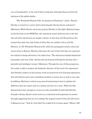   22	
  
axe or Grandmother, at the end of their string that will guide them out from the
darkness of the goblin depths.
“The Wonderful Wizard of Oz: An Analysis of Feminism,” states, “Baum’s
Dorothy is viewed as a sweet, kind and loving girl who has brains and power”
(Martinez). While Baum’s novel may portray Dorothy in this light, Martinez harps
on the fact that in the MGM film, this statement cannot hold true due to the fact
that all of her adventures are simply a dream. In this way, the film portrays the
concept that girls may only dream of what they are unable to do in real life.
However, in The Wonderful Wizard of Oz, while the protagonist clearly values her
return home to Kansas, Martinez discusses the view of how this does not represent
her refusal to forego adventure, but rather how, “The adventures helped shaped her
personality and view of life. All that she has learned will help her develop into a
powerful and intelligent woman” (Martinez). Through the eyes of this perspective,
the reader is able to analyze the feministic directive of the novel; the experiences
that Dorothy endures on her journey to Oz are perceived to be learning experiences
that will help her grow into a beneficial member to society just as well as any man.
In addition, Martinez’s critical essay proved interesting in that it explains the
difference that one aspect such as a dream can have on a story. While the film
demonstrates how outrageous events are only attainable for girls like Dorothy
through a dream, Baum’s novel serves as a statement and inspiration to women
through suggesting that one can undergo the magical events of Oz and still return
to Kansas to say, “’And oh, Aunt Em! I’m so glad to be at home again’” (Baum 140)!
 