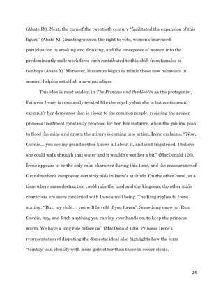   24	
  
(Abate IX). Next, the turn of the twentieth century “facilitated the expansion of this
figure” (Abate X). Granting women the right to vote, women’s increased
participation in smoking and drinking, and the emergence of women into the
predominantly male work force each contributed to this shift from females to
tomboys (Abate X). Moreover, literature began to mimic these new behaviors in
women, helping establish a new paradigm.
This idea is most evident in The Princess and the Goblin as the protagonist,
Princess Irene, is constantly treated like the royalty that she is but continues to
exemplify her demeanor that is closer to the common people, resisting the proper
princess treatment constantly provided for her. For instance, when the goblins’ plan
to flood the mine and drown the miners is coming into action, Irene exclaims, “’Now,
Curdie… you see my grandmother knows all about it, and isn’t frightened. I believe
she could walk through that water and it wouldn’t wet her a bit’” (MacDonald 126).
Irene appears to be the only calm character during this time, and the reassurance of
Grandmother’s composure certainly aids in Irene’s attitude. On the other hand, at a
time where mass destruction could ruin the land and the kingdom, the other main
characters are more concerned with Irene’s well being. The King replies to Irene
stating, “’But, my child… you will be cold if you haven’t Something more on. Run,
Curdie, boy, and fetch anything you can lay your hands on, to keep the princess
warm. We have a long ride before us’” (MacDonald 126). Princess Irene’s
representation of disputing the domestic ideal also highlights how the term
“tomboy” can identify with more girls other than those in soccer cleats.
 