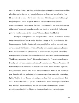   26	
  
save the prince; this act certainly pushed gender constraints by using the refreshing
plot of the girl saving the boy instead of vise versa. Moreover, her refusal to view
life as seriously as most other literary princesses of the time, represented through
the protagonist’s love of laughter, inhibited her access to a more confined
womanhood as well. Nonetheless, the Light Princess greatly intrigued middle-class
girl readers “whose subcultural principles and practices were quietly challenging
parental standards and girlhood norms” (Forman-Brunell and Eaton).
The figure of the princess was incorporated with Baum’s character of Dorothy
in the eleventh book of his Oz series, The Lost Princess of Oz (1917). In doing this,
Baum supported the idea that the adventurous girl of the modern age could also
serve as royalty. In the novel, Princess Dorothy rescues another princess, Princess
Ozma, which contributes to the concept of sisterhood and girl power, notions that
were previously rare in entertainment for children and recently introduced through
Walt Disney Animation Studio’s fifty-third animated film Frozen. Just as Princess
Dorothy sets out to rescue another female, Frozen character Princess Anna sets out
to return her sister, Princess Elsa, back to their castle. These instances represent
feminism simply through their lack of a male protagonist being the one to save the
day; they also defy the traditional princess stereotype by representing royalty in a
light of thrill in lieu of the conventional, proper cliché. It is important to note that
while Disney’s Frozen is the epitome of the feminist transition designed for children
that feminists continue to argue for, film and literature are separate forms of
entertainment for children. Moreover, literature has been proven to be more
 