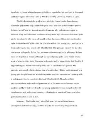   27	
  
beneficial in the mind development of children, especially girls, and this is discussed
in Holly Virginia Blackford’s Out of This World: Why Literature Matters to Girls.
Blackford conducted a study where she interviewed thirty-three diverse,
American girls in the Bay and Philadelphia areas and used a collaborative process
between herself and her interviewees to determine why girls are more open to
different story narratives and read more widely than boys. She concluded that “girls
prefer literature to take them ‘off-world’ rather than embed them in what they feel
to be their real world” (Blackford 39). She also writes that young girls “feel ‘lost’ in a
book and welcome this loss of self” (Blackford 7). This provides support for the idea
that young girls prefer fiction that portrays action-oriented male roles even if these
roles are depicted in females; through the eyes of young girls, these worlds offer a
state of alterity. Alterity in this sense is characterized by masculinity, but Blackford
argues that girls do not necessarily relate this to the character’s gender. She
provides an example of this, stating that when the Harry Potter books are read by a
young girl, the girl notes the masculinity of the hero, but she does not “identify with
a male perspective to experience the text” (Blackford 50). Therefore, if the
protagonist of the series at hand possessed all of the same masculine and heroic
qualities as Harry but were female, the young girl reader would both identify with
the character and understand the story, allowing for a loss of self to occur while a
gender connection is still in tact.
Moreover, Blackford’s study identified how girls view themselves as
incompetent in heroic activity, and this may be the reason why they also find
 