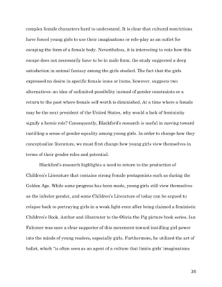   28	
  
complex female characters hard to understand. It is clear that cultural restrictions
have forced young girls to use their imaginations or role-play as an outlet for
escaping the form of a female body. Nevertheless, it is interesting to note how this
escape does not necessarily have to be in male form; the study suggested a deep
satisfaction in animal fantasy among the girls studied. The fact that the girls
expressed no desire in specific female icons or items, however, suggests two
alternatives: an idea of unlimited possibility instead of gender constraints or a
return to the past where female self-worth is diminished. At a time where a female
may be the next president of the United States, why would a lack of femininity
signify a heroic role? Consequently, Blackford’s research is useful in moving toward
instilling a sense of gender equality among young girls. In order to change how they
conceptualize literature, we must first change how young girls view themselves in
terms of their gender roles and potential.
Blackford’s research highlights a need to return to the production of
Children’s Literature that contains strong female protagonists such as during the
Golden Age. While some progress has been made, young girls still view themselves
as the inferior gender, and some Children’s Literature of today can be argued to
relapse back to portraying girls in a weak light even after being claimed a feministic
Children’s Book. Author and illustrator to the Olivia the Pig picture book series, Ian
Falconer was once a clear supporter of this movement toward instilling girl power
into the minds of young readers, especially girls. Furthermore, he utilized the art of
ballet, which “is often seen as an agent of a culture that limits girls’ imaginations
 