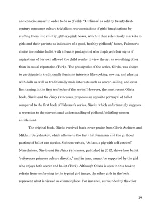   29	
  
and consciousness” in order to do so (Turk). ‘”Girliness’ as sold by twenty-first-
century consumer culture trivializes representations of girls’ imaginations by
stuffing them into chintzy, glittery-pink boxes, which it then relentlessly markets to
girls and their parents as indicators of a good, healthy girlhood;” hence, Falconer’s
choice to combine ballet with a female protagonist who displayed clear signs of
aspirations of her own allowed the child reader to view the art as something other
than its usual reputation (Turk). The protagonist of the series, Olivia, was shown
to participate in traditionally feminine interests like cooking, sewing, and playing
with dolls as well as traditionally male interests such as soccer, sailing, and even
lion taming in the first ten books of the series! However, the most recent Olivia
book, Olivia and the Fairy Princesses, proposes an opposite portrayal of ballet
compared to the first book of Falconer’s series, Olivia, which unfortunately suggests
a reversion to the conventional understanding of girlhood, belittling women
entitlement.
The original book, Olivia, received back-cover praise from Gloria Steinem and
Mikhail Baryshnikov, which alludes to the fact that feminism and the girlhood
pastime of ballet can coexist. Steinem writes, “At last, a pig with self-esteem!”
Nonetheless, Olivia and the Fairy Princesses, published in 2012, shows how ballet
“references princess culture directly,” and in turn, cannot be supported by the girl
who enjoys both soccer and ballet (Turk). Although Olivia is seen in this book to
refrain from conforming to the typical girl image, the other girls in the book
represent what is viewed as commonplace. For instance, surrounded by the color
 