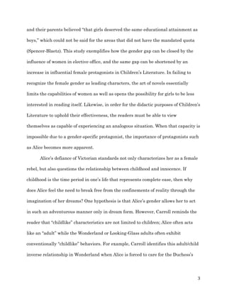   3	
  
and their parents believed “that girls deserved the same educational attainment as
boys,” which could not be said for the areas that did not have the mandated quota
(Spencer-Blaetz). This study exemplifies how the gender gap can be closed by the
influence of women in elective office, and the same gap can be shortened by an
increase in influential female protagonists in Children’s Literature. In failing to
recognize the female gender as leading characters, the art of novels essentially
limits the capabilities of women as well as opens the possibility for girls to be less
interested in reading itself. Likewise, in order for the didactic purposes of Children’s
Literature to uphold their effectiveness, the readers must be able to view
themselves as capable of experiencing an analogous situation. When that capacity is
impossible due to a gender-specific protagonist, the importance of protagonists such
as Alice becomes more apparent.
Alice’s defiance of Victorian standards not only characterizes her as a female
rebel, but also questions the relationship between childhood and innocence. If
childhood is the time period in one’s life that represents complete ease, then why
does Alice feel the need to break free from the confinements of reality through the
imagination of her dreams? One hypothesis is that Alice’s gender allows her to act
in such an adventurous manner only in dream form. However, Carroll reminds the
reader that “childlike” characteristics are not limited to children; Alice often acts
like an “adult” while the Wonderland or Looking-Glass adults often exhibit
conventionally “childlike” behaviors. For example, Carroll identifies this adult/child
inverse relationship in Wonderland when Alice is forced to care for the Duchess’s
 