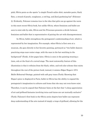   30	
  
pink, Olivia pouts as she sports “a simple French sailor shirt, matador pants, black
flats, a strand of pearls, sunglasses, a red bag, and [her] gardening hat” (Falconer
2). Evidently, Falconer remains true to the idea that girls can go against the norm
in this most recent Olivia book, but unlike Olivia, where feminism and ballet are
seen to exist side-by-side, Olivia and the Princesses presents a divide between
feminism and ballet that is representative of pairing the art with disempowerment.
In Olivia, ballet strengthens the protagonist’s understanding of art, which is
represented by her imagination. For example, when Olivia is first seen at a
museum, she goes directly to her favorite painting, portrayed as “two ballet dancers
practicing steps near center stage, with the man in the hat watching in the
background” (Turk). A few pages later, Olivia is seen in the painting wearing a
tiara, solo at the front of a curved stage. The most noteworthy feature of this
illustration is that it refrains from the black, white, and red color scheme that exists
throughout the rest of the picture book; instead, it mimics Edgar Degas’s 1874
Ballet Rehearsal Onstage, painted with soft gray tones (Turk). Knowing that
Degas’s piece is displayed in Paris, ballet in Olivia has the ability to expand the
protagonist’s imagination to cultures and items that she may not even know exist.
Therefore, it can be argued that Falconer hints at the fact that “a deep appreciation
of art and girlhood fantasies involving tutus and tiaras are not mutually exclusive”
(Turk). Falconer’s first book in the Olivia series depicts how ballet can represent
deep understanding of the arts instead of simply a trope of girlhood, allowing for the
 