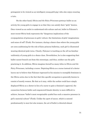   31	
  
protagonist to be viewed as an intelligent young girl(-pig ) who also enjoys wearing
a tutu.
On the other hand, Olivia and the Fairy Princesses portrays ballet as an
activity for young girls to engage in so that they can satisfy their “girly” desires.
Once viewed as an outlet to understand rich culture and art, ballet in Falconer’s
most recent Olivia book represents the “dangerous implications of the
overpopulation of princesses in girls’ culture: the limitations of girls’ imaginations
and sense of self” (Turk). For instance, during a dance class where the young girls
are seen auditioning for the role of fairy princess ballerina, each girl is illustrated
wearing identical pink tutus. Clearly, Falconer is touching on the all too familiar
uniformity of young girls in a dance class. Nevertheless, he is also suggesting that
ballet cannot branch out from this stereotype, and thus, neither can the girls
practicing it. In addition, Olivia imagines herself as many titles in Olivia and the
Fairy Princesses, including a nurse. Depicting Olivia as a nurse instead of a doctor
leaves me to believe that Falconer regressed in his mission to exemplify feminism in
the Olivia series due to the fact that this specific occupation is generally known to
consist of mostly women. Be that as it may, while the author could have simply
displayed Olivia as a doctor in lieu of a nurse to gain a feminist’s approval, the
connection between ballet and empowered female identity is more difficult to
achieve, because “ballet’s most recognizable symbol has such a massive presence in
girl’s material culture” (Turk). Unlike the sport of soccer, which is catered
predominantly to men but also women, the art of ballet is directed almost
 