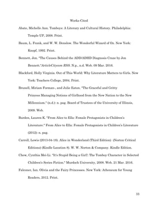   33	
  
Works Cited
Abate, Michelle Ann. Tomboys: A Literary and Cultural History. Philadelphia:
Temple UP, 2008. Print.
Baum, L. Frank, and W. W. Denslow. The Wonderful Wizard of Oz. New York:
Knopf, 1992. Print.
Bennett, Jon. "The Causes Behind the ADD/ADHD Diagnosis Craze by Jon
Bennett."ArticleCitycom RSS. N.p., n.d. Web. 09 Mar. 2016.
Blackford, Holly Virginia. Out of This World: Why Literature Matters to Girls. New
York: Teachers College, 2004. Print.
Brunell, Miriam Forman-, and Julie Eaton. "The Graceful and Gritty
Princess Managing Notions of Girlhood from the New Nation to the New
Millennium." (n.d.): n. pag. Board of Trustees of the University of Illinois,
2009. Web.
Burden, Lauren K. "From Alice to Ella: Female Protagonists in Children’s
Literature." From Alice to Ella: Female Protagonists in Children’s Literature
(2012): n. pag.
Carroll, Lewis (2013-04-18). Alice in Wonderland (Third Edition) (Norton Critical
Editions) (Kindle Location 8). W. W. Norton & Company. Kindle Edition.
Chew, Cynthia Mei-Li. "It's Stupid Being a Girl!: The Tomboy Character in Selected
Children's Series Fiction." Murdoch University, 2008. Web. 21 Mar. 2016.
Falconer, Ian. Olivia and the Fairy Princesses. New York: Atheneum for Young
Readers, 2012. Print.
 