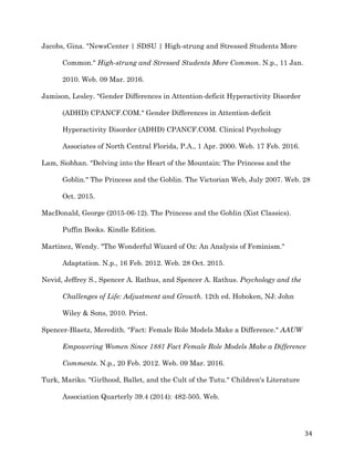   34	
  
Jacobs, Gina. "NewsCenter | SDSU | High-strung and Stressed Students More
Common." High-strung and Stressed Students More Common. N.p., 11 Jan.
2010. Web. 09 Mar. 2016.
Jamison, Lesley. "Gender Differences in Attention-deficit Hyperactivity Disorder
(ADHD) CPANCF.COM." Gender Differences in Attention-deficit
Hyperactivity Disorder (ADHD) CPANCF.COM. Clinical Psychology
Associates of North Central Florida, P.A., 1 Apr. 2000. Web. 17 Feb. 2016.
Lam, Siobhan. "Delving into the Heart of the Mountain: The Princess and the
Goblin." The Princess and the Goblin. The Victorian Web, July 2007. Web. 28
Oct. 2015.
MacDonald, George (2015-06-12). The Princess and the Goblin (Xist Classics).
Puffin Books. Kindle Edition.
Martinez, Wendy. "The Wonderful Wizard of Oz: An Analysis of Feminism."
Adaptation. N.p., 16 Feb. 2012. Web. 28 Oct. 2015.
Nevid, Jeffrey S., Spencer A. Rathus, and Spencer A. Rathus. Psychology and the
Challenges of Life: Adjustment and Growth. 12th ed. Hoboken, NJ: John
Wiley & Sons, 2010. Print.
Spencer-Blaetz, Meredith. "Fact: Female Role Models Make a Difference." AAUW
Empowering Women Since 1881 Fact Female Role Models Make a Difference
Comments. N.p., 20 Feb. 2012. Web. 09 Mar. 2016.
Turk, Mariko. "Girlhood, Ballet, and the Cult of the Tutu." Children's Literature
Association Quarterly 39.4 (2014): 482-505. Web.
 
