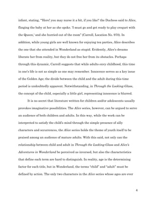  4	
  
infant, stating, “'Here! you may nurse it a bit, if you like!' the Duchess said to Alice,
flinging the baby at her as she spoke. 'I must go and get ready to play croquet with
the Queen,' and she hurried out of the room” (Carroll, Location No. 970). In
addition, while young girls are well known for enjoying tea parties, Alice describes
the one that she attended in Wonderland as stupid. Evidently, Alice’s dreams
liberate her from reality, but they do not free her from its obstacles. Perhaps
through this dynamic, Carroll suggests that while adults envy childhood, this time
in one’s life is not as simple as one may remember. Innocence serves as a key issue
of the Golden Age; the divide between the child and the adult during this time
period is undoubtedly apparent. Notwithstanding, in Through the Looking-Glass,
the concept of the child, especially a little girl, representing innocence is blurred.
It is no secret that literature written for children and/or adolescents usually
provokes imaginative possibilities. The Alice series, however, can be argued to serve
an audience of both children and adults. In this way, while the work can be
interpreted to satisfy the child’s mind through the simple presence of silly
characters and occurrences, the Alice series holds the theme of youth itself to be
praised among an audience of mature adults. With this said, not only can the
relationship between child and adult in Through the Looking-Glass and Alice’s
Adventures in Wonderland be perceived as inversed, but also the characteristics
that define each term are hard to distinguish. In reality, age is the determining
factor for each title, but in Wonderland, the terms “child” and “adult” must be
defined by action. The only two characters in the Alice series whose ages are ever
 