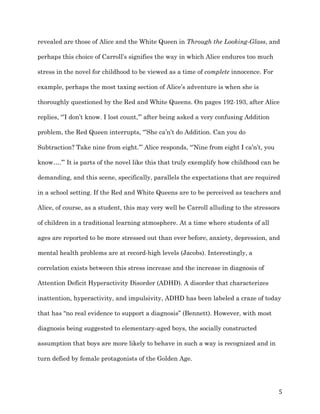   5	
  
revealed are those of Alice and the White Queen in Through the Looking-Glass, and
perhaps this choice of Carroll’s signifies the way in which Alice endures too much
stress in the novel for childhood to be viewed as a time of complete innocence. For
example, perhaps the most taxing section of Alice’s adventure is when she is
thoroughly questioned by the Red and White Queens. On pages 192-193, after Alice
replies, “’I don’t know. I lost count,’” after being asked a very confusing Addition
problem, the Red Queen interrupts, “’She ca’n’t do Addition. Can you do
Subtraction? Take nine from eight.’” Alice responds, “’Nine from eight I ca’n’t, you
know….’” It is parts of the novel like this that truly exemplify how childhood can be
demanding, and this scene, specifically, parallels the expectations that are required
in a school setting. If the Red and White Queens are to be perceived as teachers and
Alice, of course, as a student, this may very well be Carroll alluding to the stressors
of children in a traditional learning atmosphere. At a time where students of all
ages are reported to be more stressed out than ever before, anxiety, depression, and
mental health problems are at record-high levels (Jacobs). Interestingly, a
correlation exists between this stress increase and the increase in diagnosis of
Attention Deficit Hyperactivity Disorder (ADHD). A disorder that characterizes
inattention, hyperactivity, and impulsivity, ADHD has been labeled a craze of today
that has “no real evidence to support a diagnosis” (Bennett). However, with most
diagnosis being suggested to elementary-aged boys, the socially constructed
assumption that boys are more likely to behave in such a way is recognized and in
turn defied by female protagonists of the Golden Age.
 