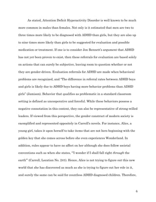   6	
  
As stated, Attention Deficit Hyperactivity Disorder is well known to be much
more common in males than females. Not only is it estimated that men are two to
three times more likely to be diagnosed with ADHD than girls, but they are also up
to nine times more likely than girls to be suggested for evaluation and possible
medication or treatment. If one is to consider Jon Bennett’s argument that ADHD
has not yet been proven to exist, then these referrals for evaluation are based solely
on actions that can surely be subjective, leaving room to question whether or not
they are gender-driven. Evaluation referrals for ADHD are made when behavioral
problems are recognized, and “The difference in referral rates between ADHD boys
and girls is likely due to ADHD boys having more behavior problems than ADHD
girls” (Jamison). Behavior that qualifies as problematic in a standard classroom
setting is defined as uncooperative and forceful. While these behaviors possess a
negative connotation in this context, they can also be representative of strong-willed
leaders. If viewed from this perspective, the gender construct of modern society is
exemplified and represented oppositely in Carroll’s novels. For instance, Alice, a
young girl, takes it upon herself to take items that are not hers beginning with the
golden key that she comes across before she even experiences Wonderland. In
addition, rules appear to have no affect on her although she does follow societal
conventions such as when she states, “’I wonder if I shall fall right through the
earth’” (Carroll, Location No. 241). Hence, Alice is not trying to figure out this new
world that she has discovered as much as she is trying to figure out her role in it,
and surely the same can be said for countless ADHD diagnosed children. Therefore,
 