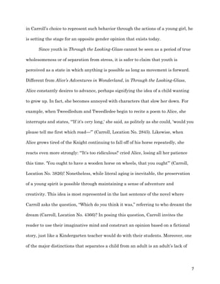   7	
  
in Carroll’s choice to represent such behavior through the actions of a young girl, he
is setting the stage for an opposite gender opinion that exists today.
Since youth in Through the Looking-Glass cannot be seen as a period of true
wholesomeness or of separation from stress, it is safer to claim that youth is
perceived as a state in which anything is possible as long as movement is forward.
Different from Alice’s Adventures in Wonderland, in Through the Looking-Glass,
Alice constantly desires to advance, perhaps signifying the idea of a child wanting
to grow up. In fact, she becomes annoyed with characters that slow her down. For
example, when Tweedledum and Tweedledee begin to recite a poem to Alice, she
interrupts and states, “'If it's very long,' she said, as politely as she could, 'would you
please tell me first which road—'” (Carroll, Location No. 2845). Likewise, when
Alice grows tired of the Knight continuing to fall off of his horse repeatedly, she
reacts even more strongly: “'It's too ridiculous!' cried Alice, losing all her patience
this time. 'You ought to have a wooden horse on wheels, that you ought’” (Carroll,
Location No. 3826)! Nonetheless, while literal aging is inevitable, the preservation
of a young spirit is possible through maintaining a sense of adventure and
creativity. This idea is most represented in the last sentence of the novel where
Carroll asks the question, “Which do you think it was,” referring to who dreamt the
dream (Carroll, Location No. 4366)? In posing this question, Carroll invites the
reader to use their imaginative mind and construct an opinion based on a fictional
story, just like a Kindergarten teacher would do with their students. Moreover, one
of the major distinctions that separates a child from an adult is an adult’s lack of
 