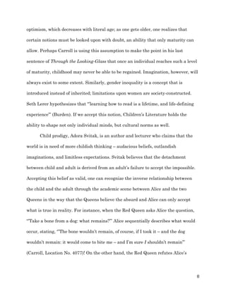   8	
  
optimism, which decreases with literal age; as one gets older, one realizes that
certain notions must be looked upon with doubt, an ability that only maturity can
allow. Perhaps Carroll is using this assumption to make the point in his last
sentence of Through the Looking-Glass that once an individual reaches such a level
of maturity, childhood may never be able to be regained. Imagination, however, will
always exist to some extent. Similarly, gender inequality is a concept that is
introduced instead of inherited; limitations upon women are society-constructed.
Seth Lerer hypothesizes that “’learning how to read is a lifetime, and life-defining
experience’” (Burden). If we accept this notion, Children’s Literature holds the
ability to shape not only individual minds, but cultural norms as well.
Child prodigy, Adora Svitak, is an author and lecturer who claims that the
world is in need of more childish thinking – audacious beliefs, outlandish
imaginations, and limitless expectations. Svitak believes that the detachment
between child and adult is derived from an adult’s failure to accept the impossible.
Accepting this belief as valid, one can recognize the inverse relationship between
the child and the adult through the academic scene between Alice and the two
Queens in the way that the Queens believe the absurd and Alice can only accept
what is true in reality. For instance, when the Red Queen asks Alice the question,
“’Take a bone from a dog: what remains?’” Alice sequentially describes what would
occur, stating, ‘”The bone wouldn’t remain, of course, if I took it – and the dog
wouldn’t remain: it would come to bite me – and I’m sure I shouldn’t remain’”
(Carroll, Location No. 4077)! On the other hand, the Red Queen refutes Alice’s
 