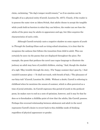   9	
  
claim, exclaiming, “’the dog’s temper would remain,’” as if an emotion can be
thought of as a physical entity (Carroll, Location No. 4077). Clearly, if the reader is
to possess the same view as Adora Svitak, that adults choose to accept the tangible
while youth hold no barriers to what they can believe, the reader can see how the
adults of the piece may be adults in appearance and age, but Alice acquires the
characteristics of such a title.
Although Carroll certainly casts a negative shadow on some aspects of youth
in Through the Looking-Glass such as tiring school situations, it is clear that he
recognizes the sadness that follows the transition from child to adult. This can
certainly be seen via the poems that are displayed throughout the piece. For
example, the poem that prefaces the novel uses vague language to illustrate the
jealousy an adult may have of youthful children, stating, “And, though the shadow
of a sigh / May tremble through the story, / For ‘happy summer days’ gone by, / And
vanish’d summer glory – / It shall not touch, with breath of bale, / The pleasance of
our fairy-tale” (Carroll, Location No. 2089). Without a doubt, Carroll is referring to
childhood when he mentions the season of summer, which is often perceived as a
time of jovial attitudes. As Carroll expresses this period of youth in the prefaced
poem, he makes sure to end on a note of optimism, however, and it may be that he
does so to foreshadow a childlike point of view that the adults, like Carroll, possess.
Perhaps this reversed relationship between adolescent and adult in the novel
represents Carroll’s desire to revert back to this childlike mode of thinking
regardless of physical appearance or gender.
 