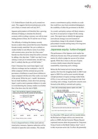 αβχ
U.S. Federal Reserve leads the yen by around two
years. This suggests that downward pressure on the
yen is likely to remain until well into 2017.
Japanese policymakers will therefore face a growing
dilemma of helping to stimulate the domestic
economy while avoiding a currency war with its main
trading partners (China, the US and the rest of Asia).
The difficulty of striking this balance recently
became evident when current BoJ Governor Haruhiko
Kuroda recently stated that “the yen is unlikely to
weaken further in real effective terms if you think
with common sense, given how far it has come.”
Kuroda was then forced to retract his earlier comment
by adding a few days later: “I didn’t say that I’m not
seeking a weak yen in nominal terms, nor did I say
that it’s unlikely that the yen will fall further.”
Chart 2 illustrates how much faster Japan’s real
effective exchange rate has weakened vs. the US
dollar compared with the nominal rate given the
persistence of deflation or much slower inflation in
Japan compared with the rest of the world, over much
of the period. While the yen’s ‘stealth’ devaluation
has not made headlines, it does show how pressing
Japan’s need to start to generate inflation is in order
to avoid distorting the currency market even further
than it has done since the start of QQE.
Chart 2. The real effective Japanese exchange rate has
weakened much faster than the nominal rate with deflation
0
20
40
60
80
100
120
140
Jan-71 Jan-82 Jan-93 Jan-04 Jan-15
USD per JPY (nominal)
USD per JPY (real)
WeakerJPY
Source: JPMorgan, Bloomberg, Author’s calculations
Given a chequered history of false starts and mis-
timed policy measures, Japanese authorities will be
reluctant to repeat the same mistakes. This should
ensure a commitment to policy stimulus at a scale
that would have once been considered damaging to
the credibility of either the government or the BoJ.
As a result, such policy actions will likely remain a
key driver of asset prices in Japan for the coming
years. This report aims to identify the appropriate
asset allocate strategy in an environment of
extraordinary change in the attitude of Japanese
policymakers towards tackling many of its long-term
economic challenges.
Japanese equity: turbo-charged
The performance of the Japanese stock market has
effectively become one of the government’s preferred
metrics by which to judge the success of its reform
agenda. While this is music to the ears of equity
investors, doubts remain about the long-term
sustainability of pursuing such a strategy.
Before the BoJ started actively buying Japanese
equities, first from the struggling banks in 2002/4 and
again in 2009/10 as well as more recently through
outright purchases of equity exchange traded funds
(ETFs), it was well aware of the potential risks from
executing such a strategy. In particular concerns were
focused on the ability to unwind such a policy.
Chart 3. BoJ actively buying Japanese equities since 2002
40
50
60
70
80
90
100
110
Jan-00 Jan-02 Jan-04 Jan-06 Jan-08 Jan-10 Jan-12 Jan-14
10%
20%
30%
40%
50%
60%
Topix rel. to ACWI (US$)
Topix rel. to ACWI (local)
BoJ holdings of Japanese equity ETFs, YoY (rhs)
BoJ buys 2tn yen
of equities from banks
BoJ buys 387bn yen
of equities from banks
Source: Bank of Japan, Bloomberg, Author’s calculations
In a December 1998 speech (still two months before
the BoJ had even begun with its zero interest rate
policy or ZIRP), the late Governor Masaru Hayami
expressed concerns about the potential for “long-term
fixing of assets on the Bank's balance sheet” were it
to take on private-sector risk. In effect, the potentially
 