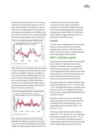 αβχ
domestic demand given the rise in VAT. Real wage
growth looks more promising, rising 0.1% YoY in
April, the first increase since April 2013. Chart 14
shows than an accelerating pace of YoY growth in
real wages leads turning points in the inflation cycle
by as much as 24 months. This is currently signalling
slow but accelerating inflation in the coming years.
Chart 14. Accelerating real wage growth = inflation pressure
-800
-600
-400
-200
0
200
400
600
800
1000
Apr-06 Apr-09 Apr-12 Apr-15
-300
-200
-100
0
100
200
300
Japan real wages, 24m ch. in YoY rate LAGGED 24 m
Japan inflation, 24m ch. in YoY rate (rhs)
bp bp
Source: Bloomberg, Author’s calculations
While the BoJ’s massive bond purchases are intended
to lead to a decline in interest rates across the entire
yield curve, the Bank is ultimately using QQE as a
way to achieve the price stability target of 2% over
the next two years. Balancing both objectives will
prove more challenging as inflation expectations
increase over time and the current improvement in
real wage growth points to higher bond yields over
the next 12 months (see Chart 15).
Chart 15. Accelerating real wage growth = higher bond yields
-1000
-800
-600
-400
-200
0
200
400
600
800
1000
Feb-03 Feb-06 Feb-09 Feb-12 Feb-15
-800
-600
-400
-200
0
200
400
600
800
Japan 10-year bond yield, 12m ch. in YoY rate
Japan real wages, 12m ch. in YoY rate (LAGGED 12m)
bp bp
Source: Bloomberg, Author’s calculations
In his speech last month, BoJ Governor Kuroda
highlights that inflation is expected to accelerate to
2% in H1 2016. He also described the policy effects
of QQE as roughly equivalent almost ten 0.25% cuts
in short-term interest rates in one shot under
conventional monetary policy. With inflation
expected to move towards 2% within the next year
and consumer spending supported by accelerating
real wages and a delayed further VAT hike, there is
further evidence to suggest that the next move in
bond yields is most likely to be up.
Conclusion
The BoJ’s massive JGB purchases have ensured that
yields rise slowly over the next 12-24 months,
especially relative to the US. Still, the asset class
remains less favoured relative to equities and should
remain Underweight in 2015 and 2016.
GPIF: a $1trillion gorilla
On the same day the BoJ announced its revised QQE
plan on October 31st
, the Government Pension
Investment Fund (GPIF) came out with a plan to
ratchet up its equity exposure. As the GPIF is the
world’s biggest pension fund, managing assets worth
123tn yen ($1tn) as of end-2014 (equivalent to ¼ of
Japan’s GDP), this decision deserves as much
attention as the actions announced by the BoJ.
The proposed policy mix includes moving the target
domestic bond allocation to 35% +/- 10% from 60%
+/- 8%. This implies the fund may now target a bond
allocation as low as 25% compared with as high as
68% previously, cutting targeted bond holdings by up
to almost two-thirds.
Note that as recently as June 2013, the GPIF had
already proposed a much more modest reduction in
its holdings of JGBs, initially planning to cut its
target holding for domestic bonds to 60% +/- 8%
from 67% +/- 8%.
The newly proposed domestic equity allocation
targets 25% +/- 9%, up from 12% +/- 6%. The target
for international equities moves to 25% +/- 8% vs.
12% +/- 5% previously. This implies moving to a
combined target equity allocation that can be as high
as 67%, almost double the previous cap of 35%.
 