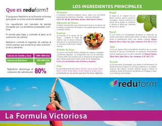 La Formula Victoriosa
El programa Reduform es la fórmula victoriosa
para ganar su lucha contra la obesidad.
Los ingredientes son naturales de plantas
escogidas por sus excelentes propieades nutri-
tivas.
El secreto para bajar y controlar el peso es la
sustitución de calorias
Reduform controla la ingestión de calorías al
mismo tiempo que aumenta el valor nutricion-
al de su alimento.
Calorias de Comida y Cena
Calorias de Reduform
1200-1800 kCal
224-500 kCal
Reduform disminuye el
consumo de calorias por 80%
Que es ? Amaranto
El amaranto contiene proteínas, hierro, calcio y es una fuente
importante de proteínas, minerales, vitaminas naturales:
Albúmina de Huevo
Contiene aminoácidos que promueven la buena circulación de
la sangre y la absorción de oxígeno, esto puede generar energía
y claridad mental.
A, B, C, B1, B2, B3, ácido fólico, niacina, calcio, hierro y fósforo.
Fructosa
La fructosa es el azúcar de las
frutas, contiene la mitad de
calorías que el azúcar refinada.
Además es un monosacárido que
no necesita insulina para metab-
olizarse.
La soya es una fuente de fibra, hidratos de carbono complejos
y proteínas vegetales. Es la legumbre más rica en vitaminas.
Contiene 40% más proteína que la mayoría de las legumbres,
pero menos grasa que la mayor parte de las oleaginosas.
Aislado de Soya
A, B, C y E y de minerales como el fósforo y el potasio.
Nopal
LOS INGREDIENTES PRINCIPALES
Es rico en lignina, fibra, tiene efectos diuréticos por su aceite
esencial. El apio es considerado un poderoso mineralizaste
para el organismo por su alto contenido de Potasio, Fosforo,
Calcio, Cloro, Sodio, Hierro, Zinc, vitaminas: A, B1, B2, C Y E.
El nopal es un vegetal rico en
fibras, celulosa, lignina, pectina y
mucilagos. Ayuda a disminuir el
azúcar de la sangre, el colesterol
y retarda la absorción intestinal
de glucosa y lípidos.
Perejíl
Es una hierba con propiedades diuréticas su contenido de
aceites esenciales y flavonoides tienen un efecto estimulante
sobre el parénquima renal, esta hierba contiene Potasio,
Magnesio, Hierro, Calcio, Zinc, Yodo y vitaminas: A, B1, B2, C, E Y K.
Apio
Es una fruta rica en Bromelina, Potasio, Calcio, Sodio, Yodo,
Hierro, Cobre, Ácido Málico, Ácido Tartárico, Ácido Cítrico.
La bromelina es una enzima que tiene funciones digestivas
Piña
La toronja tiene propiedades que alivian el estreñimiento es
beneficioso para mejorar los procesos digestivos y los padec-
imientos del sistema urinario, ademas ayuda a reducir el
colesterol, evitar la formación de piedras en el hígado y mejo-
rar el sistema inmunológico.
Toronjaagua-leche
reduform
reduform
 