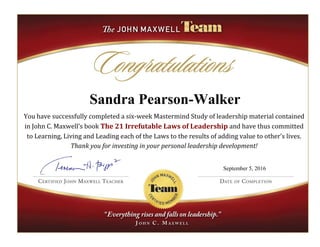 Sandra Pearson-Walker
You have successfully completed a six-week Mastermind Study of leadership material contained
in John C. Maxwell’s book The 21 Irrefutable Laws of Leadership and have thus committed
to Learning, Living and Leading each of the Laws to the results of adding value to other’s lives.
Thank you for investing in your personal leadership development!
September 5, 2016
 
