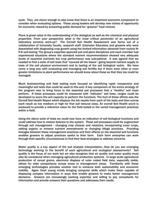 cycle. They are clever enough to also know that there is an important economic component to
consider when evaluating options. These young leaders will develop new niches of opportunity
for economic reward by answering public demand for “greener” food choices.
There is great value in the understanding of the biological as well as the chemical and physical
properties. From your perspective what is the most critical parameter of an agricultural
laboratory services work-up? The Cornell Soil Health Assessment was borne out of a
collaboration of University faculty, research staff, Extension Educators and growers who were
dissatisfied with diagnosing crop growth using the limited information obtained from routine N-
P-K soil testing. The group’s expertise spanned soil and plant disciplines and each member had
experienced situations where the standard nutrient recommendation showed very adequate
levels of essential nutrients but crop performance was sub-optimal. It was agreed that we
needed to find a suite of soil tests that “covered all the bases”- going beyond nutrient supply to
tests of the soil physical environment and to testing of the soil biological realm. We have
come a long way with evaluating and managing soil fertility but if there were other or even
greater limitations to plant performance we should know about these so that they too could be
managed.
Much brainstorming and field testing work focused on identifying rapid, inexpensive and
meaningful soil tests that could be used to this end. A key component of the entire strategy of
the program was to bring focus to the essential soil processes that a “healthy” soil must
perform. If these processes could be measured with “indicator” soil tests, ranges could be
developed to score the soil capacity to perform the functions. The fruit of these efforts was the
Cornell Soil Health Report which displays the lab results from each of the tests and then scores
each result as low medium or high for that soil textural class. An overall Soil Health score is
produced to provide a reference value for the field tested or the varied management practices
within a field.
Using the above suite of tests we could now have an indication of soil biological functions and
could address how to restore balance to the system. These soil processes could be augmented
through soil management - changing crop choices and rotations, incorporating cover crops,
adding organic or mineral nutrient amendments or changing tillage practices. Providing
linkages between these management practices and their effects on the essential soil functions
enables growers to adjust practices useful to their farm. Each farm enterprise can work
through their specific circumstances to find their best strategies to address concerns.
Water quality is a key aspect of the soil analysis interpretation...How do you see emerging
technology working to the benefit of such agricultural and ecological assessments? Soil
quality is the focus of our work but we also recognize that air quality and water quality must
also be considered when managing agricultural production systems. In large scale agricultural
production of cereal grains, electronic displays of color coded field data, especially yields,
allows for wide comparisons across areas or management zones. Familiarity with these
emerging technologies provides another tool to enhance both sustainability and economic
viability. Again fresh young minds bringing computer skills which make them capable of
displaying complex information in ways that enable growers to make better management
decisions. Growers are increasingly seeking expertise and willing to pay consultants for
information and provide answers their questions and addresses their needs.
 