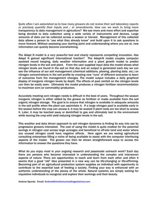 Quite often I am astonished as to how many growers do not review their soil laboratory reports
or precisely quantify their inputs and / or amendments. How can we work to bring more
transparency to data management in agriculture? We see more and more effort and expertise
being devoted to data collection using a wide variety of instruments and devices. Large
amounts of data can be collected across a season or harvest. Management of this collected
data allows a person to “use what they already know” and build upon it to ask questions to
move forward. Without assessing your starting point and understanding where you are at, new
information can quickly become overwhelming.
The Adapt N model is a very powerful tool and clearly represents compelling innovation. Has
Adapt N gained significant international traction? The Adapt-N model couples computer
assisted record keeping, daily weather information and a plant growth model to predict
nitrogen levels in the soil and plant. From the user supplied input data the model shows what
nitrogen levels are found in the soil on that day and an output is generated each day we can
see the influence of our soil management (chemical additions, plowing, planting date, etc.) on
nitrogen concentrations in the soil profile by creating new “runs” of different scenarios to learn
of outcomes from the management changes. The model output includes a daily graphical
display of inorganic nitrogen levels by depth. The effects of past rainfall on the nitrogen levels
can then be easily seen. Ultimately the model produces a nitrogen fertilizer recommendation
to maximize corn (or commodity) production.
Accurately meeting corn nitrogen needs is difficult in the best of years. Throughout the season
inorganic nitrogen is either added by the grower as fertilizer or made available from the soil
organic nitrogen storage. The goal is to ensure that nitrogen is available in adequate amounts
in the soil profile when the plant can assimilate it. If a large nitrogen pool is available early in
the season before the crop can access it, it may be wasted if plant roots are too short to access
it. Later, it may be leached away or denitrified to gas and ultimately lost to the environment
while leaving the crop with yield reducing nitrogen levels in the soil.
This weather and data driven approach to soil nitrogen dynamics is finding its way into use by
progressive growers interested. The cost of using the model is quite modest for the potential
savings in nitrogen cost across large acreages and beneficial to off-site land and water where
any unused nitrogen could have negative effects. Here again we are seeing agricultural
consulting enterprises filling a niche of being available to assist with the computer interfacing
aspects of the model. The grower can then be shown straightforward ways to access the
information to answer the questions they have.
What do you enjoy most in your ongoing research and passionate outreach work? Each day
there are persons who become interested in understanding the complex and interwoven
aspects of nature. There are opportunities to teach and learn from each other and often it
seems that a good “old” idea presented in a new way can be life-changing or life-affirming.
Becoming part of an agricultural production system supplies an individual with opportunity to
contribute to the essential task of feeding a society. Finding your way is enhanced with an
authentic understanding of the pieces of the whole. Natural systems are simply waiting for
inquisitive individuals to recognize and explore their workings and their beauty.
Andrew Sparda: Email: Andrew@intuitiveconsultingsolutions.com
 