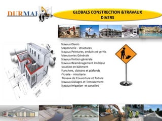 DURMARK
Travaux Divers
Maçonnerie - structures
Travaux Peintures, enduits et vernis
Menuiseries Générale
Travaux finition générale
Travaux Réaménagement Intérieur
Isolation en bâtiment
Planchers, cloisons et plafonds
Vitrerie - miroiterie
Travaux de Couverture et Toiture
Travaux Dallages et Terrassement
Travaux irrigation et canailles
GLOBALS CONSTRECTION &TRAVAUX
DIVERS
 