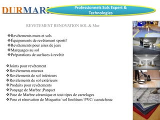 DURMARK Professionnels Sols Expert &
Technologies
REVETEMENT RENOVATION SOL & Mur
Revêtements murs et sols
Équipements de revêtement sportif
Revêtements pour aires de jeux
Marquages au sol
Préparations de surfaces à revêtir
Joints pour revêtement
Revêtements muraux
Revêtements de sol intérieurs
Revêtements de sol extérieurs
Produits pour revêtements
Ponçage de Marbre ;Parquet
Pose de Marbre céramique et tout tipes de carrelages
Pose et rénovation de Moquette/ sol linoléum/ PVC/ caoutchouc
 