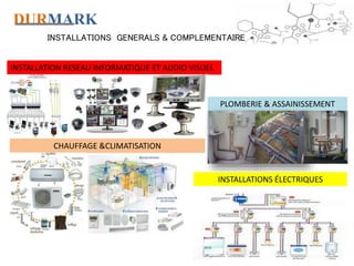 DURMARK
INSTALLATIONS GENERALS & COMPLEMENTAIRE
INSTALLATION RESEAU INFORMATIQUE ET AUDIO VISUEL
CHAUFFAGE &CLIMATISATION
PLOMBERIE & ASSAINISSEMENT
INSTALLATIONS ÉLECTRIQUES
 