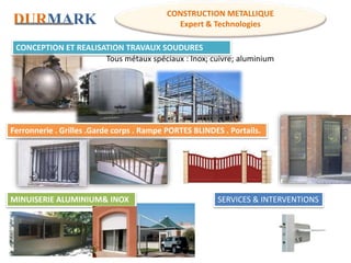 DURMARK
CONSTRUCTION METALLIQUE
Expert & Technologies
CONCEPTION ET REALISATION TRAVAUX SOUDURES
Tous métaux spéciaux : Inox; cuivre; aluminium
Ferronnerie . Grilles .Garde corps . Rampe PORTES BLINDES . Portails.
MINUISERIE ALUMINIUM& INOX SERVICES & INTERVENTIONS
 