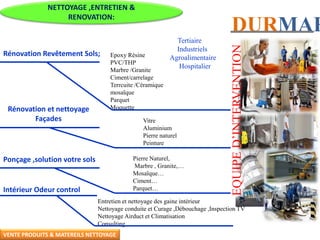 DURMAR
NETTOYAGE ,ENTRETIEN &
RENOVATION:
Tertiaire
Industriels
Agroalimentaire
Hospitalier
Rénovation Revêtement Sols; Epoxy Résine
PVC/THP
Marbre /Granite
Ciment/carrelage
Terrcuite /Céramique
mosaïque
Parquet
MoquetteRénovation et nettoyage
Façades Vitre
Aluminium
Pierre naturel
Peinture
Ponçage ,solution votre sols Pierre Naturel,
Marbre , Granite,…
Mosaïque…
Ciment…
Parquet…Intérieur Odeur control
Entretien et nettoyage des gaine intérieur
Nettoyage conduite et Curage ,Débouchage ,Inspection TV
Nettoyage Airduct et Climatisation
Consulting
EQUIPED’INTERVENTIONVENTE PRODUITS & MATEREILS NETTOYAGE
 