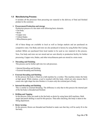 Page 16 of 70
1.5 Manufacturing Process:
It includes all the processes from procuring raw material to the delivery of final and finished
product to the customer.
 Procurement/Production and storage
Production process of a fan starts with following basic elements.
• Fan body
• Rotor
• Copper wire
• Unbent blades
• Miscellaneous parts
All of these things are available in local as well as foreign markets and are purchased on
competitive rates. Fan Body and rotor are also produced in factory by using Roller Die Casting
method. Billets are purchased from local market to be used as raw material in this process.
Now, Fan body and rotor are not stored and are sent directly to production facility for further
processing. Copper wire, blades, and other miscellaneous parts are stored in a store room.
 Threading and Finishing
This process can be further split into two sub-processes.
• Internal threading and finishing
• External threading and finishing
 External threading and finishing
In this process fan body is fitted on a lath machine by a worker. This machine rotates the body
at high speed. While rotation, a tool is touched with this body, which not only ensures that it
comes into right shape but also finishes it. It caters only the external part of body.
 Internal threading and finishing
This is similar to external threading. The difference is only that in this process the internal part
of the fan body is threaded and finished.
 Drilling and Tapping
In this process, holes are made in the fan body as desire by using latest drill machines. Both
single and punch drilling is used for this process. Then after checking, this body is taken to the
fitting department.
 Rotor turning
In this process, Rotors are threaded and finished to make sure that they will be easily fit in the
fan body.
 