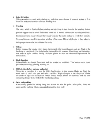 Page 17 of 70
 Rotor Grinding
This process is concerned with grinding any undesired parts of rotor. It means it is done to fit it
in the fan body and to ensure efficient winding on it
 Winding
The rotor, which is finalized after grinding and checking, is then brought for winding. In this
process copper wire is issued from store room and is wound on the rotor by using machines.
Insulators are also paced between the winded wire and the router surface to avoid short-circuits.
Two machines are used for complete winding of the rotor. This winded rotor is then taken to
fitting department to be placed in the fan body.
 Fitting
In this process, the winded rotor, stator, barring and other miscellaneous parts are fitted in the
fan body to complete it. Fan body is also balanced in this process. After fitting and balancing,
this body is again checked finally. Defected pieces are sent to concerned departments for
rectification.
 Blade Bending
Unbent-blades are issued form store and are bended on machines. This process takes place
parallel to threading, grinding, winding etc.
 100% testing before packing and paint
When fan is complete, it is sent for 100% final testing. In this process blades are fitted for
some time to check the rpm and other variables. Slight changes in the shapes of blades
are made on spot for rectification. When finally passed, blades are removed and are sent
separately along with the body to for paint and packing.
 Paint and packing
When finally passed in testing, body and blades are sent for paint. After paint, these are
again sent for packing. Blades are packed separately from body.
 