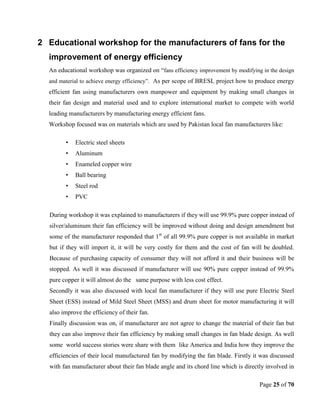 Page 25 of 70
2 Educational workshop for the manufacturers of fans for the
improvement of energy efficiency
An educational workshop was organized on ―fans efficiency improvement by modifying in the design
and material to achieve energy efficiency‖. As per scope of BRESL project how to produce energy
efficient fan using manufacturers own manpower and equipment by making small changes in
their fan design and material used and to explore international market to compete with world
leading manufacturers by manufacturing energy efficient fans.
Workshop focused was on materials which are used by Pakistan local fan manufacturers like:
• Electric steel sheets
• Aluminum
• Enameled copper wire
• Ball bearing
• Steel rod
• PVC
During workshop it was explained to manufacturers if they will use 99.9% pure copper instead of
silver/aluminum their fan efficiency will be improved without doing and design amendment but
some of the manufacturer responded that 1st
of all 99.9% pure copper is not available in market
but if they will import it, it will be very costly for them and the cost of fan will be doubled.
Because of purchasing capacity of consumer they will not afford it and their business will be
stopped. As well it was discussed if manufacturer will use 90% pure copper instead of 99.9%
pure copper it will almost do the same purpose with less cost effect.
Secondly it was also discussed with local fan manufacturer if they will use pure Electric Steel
Sheet (ESS) instead of Mild Steel Sheet (MSS) and drum sheet for motor manufacturing it will
also improve the efficiency of their fan.
Finally discussion was on, if manufacturer are not agree to change the material of their fan but
they can also improve their fan efficiency by making small changes in fan blade design. As well
some world success stories were share with them like America and India how they improve the
efficiencies of their local manufactured fan by modifying the fan blade. Firstly it was discussed
with fan manufacturer about their fan blade angle and its chord line which is directly involved in
 