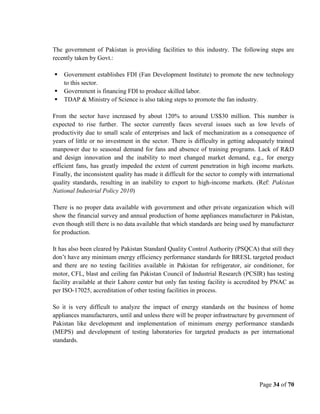 Page 34 of 70
The government of Pakistan is providing facilities to this industry. The following steps are
recently taken by Govt.:
 Government establishes FDI (Fan Development Institute) to promote the new technology
to this sector.
 Government is financing FDI to produce skilled labor.
 TDAP & Ministry of Science is also taking steps to promote the fan industry.
From the sector have increased by about 120% to around US$30 million. This number is
expected to rise further. The sector currently faces several issues such as low levels of
productivity due to small scale of enterprises and lack of mechanization as a consequence of
years of little or no investment in the sector. There is difficulty in getting adequately trained
manpower due to seasonal demand for fans and absence of training programs. Lack of R&D
and design innovation and the inability to meet changed market demand, e.g., for energy
efficient fans, has greatly impeded the extent of current penetration in high income markets.
Finally, the inconsistent quality has made it difficult for the sector to comply with international
quality standards, resulting in an inability to export to high-income markets. (Ref: Pakistan
National Industrial Policy 2010)
There is no proper data available with government and other private organization which will
show the financial survey and annual production of home appliances manufacturer in Pakistan,
even though still there is no data available that which standards are being used by manufacturer
for production.
It has also been cleared by Pakistan Standard Quality Control Authority (PSQCA) that still they
don’t have any minimum energy efficiency performance standards for BRESL targeted product
and there are no testing facilities available in Pakistan for refrigerator, air conditioner, for
motor, CFL, blast and ceiling fan Pakistan Council of Industrial Research (PCSIR) has testing
facility available at their Lahore center but only fan testing facility is accredited by PNAC as
per ISO-17025, accreditation of other testing facilities in process.
So it is very difficult to analyze the impact of energy standards on the business of home
appliances manufacturers, until and unless there will be proper infrastructure by government of
Pakistan like development and implementation of minimum energy performance standards
(MEPS) and development of testing laboratories for targeted products as per international
standards.
 