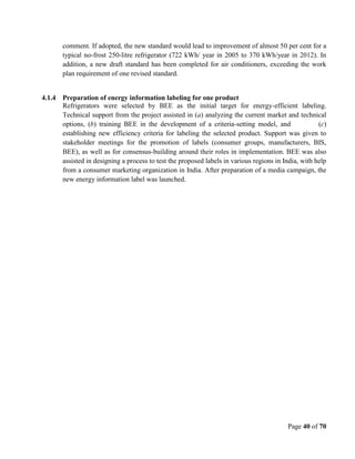 Page 40 of 70
comment. If adopted, the new standard would lead to improvement of almost 50 per cent for a
typical no-frost 250-litre refrigerator (722 kWh/ year in 2005 to 370 kWh/year in 2012). In
addition, a new draft standard has been completed for air conditioners, exceeding the work
plan requirement of one revised standard.
4.1.4 Preparation of energy information labeling for one product
Refrigerators were selected by BEE as the initial target for energy-efficient labeling.
Technical support from the project assisted in (a) analyzing the current market and technical
options, (b) training BEE in the development of a criteria-setting model, and (c)
establishing new efficiency criteria for labeling the selected product. Support was given to
stakeholder meetings for the promotion of labels (consumer groups, manufacturers, BIS,
BEE), as well as for consensus-building around their roles in implementation. BEE was also
assisted in designing a process to test the proposed labels in various regions in India, with help
from a consumer marketing organization in India. After preparation of a media campaign, the
new energy information label was launched.
 
