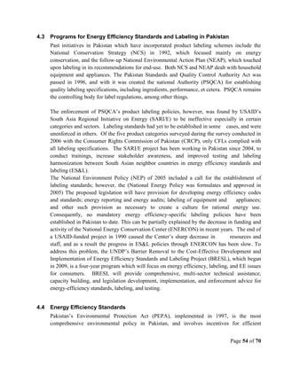 Page 54 of 70
4.3 Programs for Energy Efficiency Standards and Labeling in Pakistan
Past initiatives in Pakistan which have incorporated product labeling schemes include the
National Conservation Strategy (NCS) in 1992, which focused mainly on energy
conservation, and the follow-up National Environmental Action Plan (NEAP), which touched
upon labeling in its recommendations for end-use. Both NCS and NEAP dealt with household
equipment and appliances. The Pakistan Standards and Quality Control Authority Act was
passed in 1996, and with it was created the national Authority (PSQCA) for establishing
quality labeling specifications, including ingredients, performance, et cetera. PSQCA remains
the controlling body for label regulations, among other things.
The enforcement of PSQCA’s product labeling policies, however, was found by USAID’s
South Asia Regional Initiative on Energy (SARI/E) to be ineffective especially in certain
categories and sectors. Labeling standards had yet to be established in some cases, and were
unenforced in others. Of the five product categories surveyed during the survey conducted in
2006 with the Consumer Rights Commission of Pakistan (CRCP), only CFLs complied with
all labeling specifications. The SARI/E project has been working in Pakistan since 2004, to
conduct trainings, increase stakeholder awareness, and improved testing and labeling
harmonization between South Asian neighbor countries in energy efficiency standards and
labeling (ES&L).
The National Environment Policy (NEP) of 2005 included a call for the establishment of
labeling standards; however, the (National Energy Policy was formulates and approved in
2005) The proposed legislation will have provision for developing energy efficiency codes
and standards; energy reporting and energy audits; labeling of equipment and appliances;
and other such provision as necessary to create a culture for rational energy use.
Consequently, no mandatory energy efficiency-specific labeling policies have been
established in Pakistan to date. This can be partially explained by the decrease in funding and
activity of the National Energy Conservation Center (ENERCON) in recent years. The end of
a USAID-funded project in 1990 caused the Center’s sharp decrease in resources and
staff, and as a result the progress in ES&L policies through ENERCON has been slow. To
address this problem, the UNDP’s Barrier Removal to the Cost-Effective Development and
Implementation of Energy Efficiency Standards and Labeling Project (BRESL), which began
in 2009, is a four-year program which will focus on energy efficiency, labeling, and EE issues
for consumers. BRESL will provide comprehensive, multi-sector technical assistance,
capacity building, and legislation development, implementation, and enforcement advice for
energy-efficiency standards, labeling, and testing.
4.4 Energy Efficiency Standards
Pakistan’s Environmental Protection Act (PEPA), implemented in 1997, is the most
comprehensive environmental policy in Pakistan, and involves incentives for efficient
 