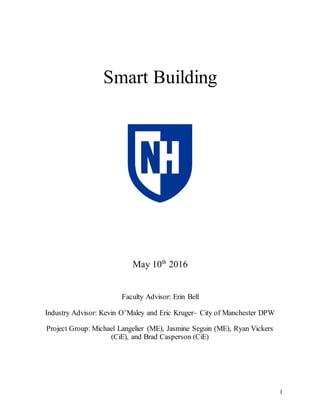 1
Smart Building
May 10th
2016
Faculty Advisor: Erin Bell
Industry Advisor: Kevin O’Maley and Eric Kruger– City of Manchester DPW
Project Group: Michael Langelier (ME), Jasmine Seguin (ME), Ryan Vickers
(CiE), and Brad Casperson (CiE)
 