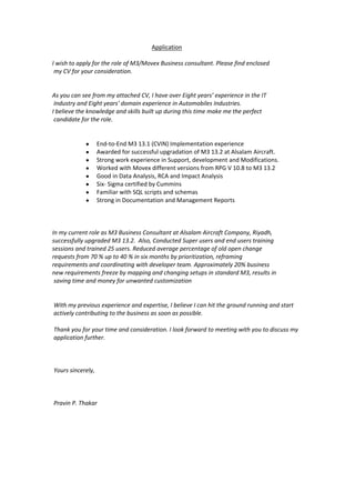 Application
I wish to apply for the role of M3/Movex Business consultant. Please find enclosed
my CV for your consideration.
As you can see from my attached CV, I have over Eight years’ experience in the IT
Industry and Eight years' domain experience in Automobiles Industries.
I believe the knowledge and skills built up during this time make me the perfect
candidate for the role.
 End-to-End M3 13.1 (CVIN) Implementation experience
 Awarded for successful upgradation of M3 13.2 at Alsalam Aircraft.
 Strong work experience in Support, development and Modifications.
 Worked with Movex different versions from RPG V 10.8 to M3 13.2
 Good in Data Analysis, RCA and Impact Analysis
 Six- Sigma certified by Cummins
 Familiar with SQL scripts and schemas
 Strong in Documentation and Management Reports
In my current role as M3 Business Consultant at Alsalam Aircraft Company, Riyadh,
successfully upgraded M3 13.2. Also, Conducted Super users and end users training
sessions and trained 25 users. Reduced average percentage of old open change
requests from 70 % up to 40 % in six months by prioritization, reframing
requirements and coordinating with developer team. Approximately 20% business
new requirements freeze by mapping and changing setups in standard M3, results in
saving time and money for unwanted customization
With my previous experience and expertise, I believe I can hit the ground running and start
actively contributing to the business as soon as possible.
Thank you for your time and consideration. I look forward to meeting with you to discuss my
application further.
Yours sincerely,
Pravin P. Thakar
 