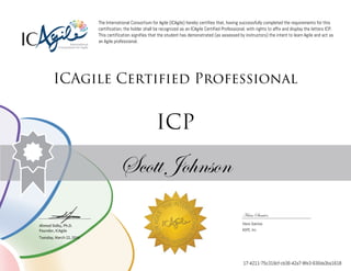 Ahmed Sidky, Ph.D.
Founder, ICAgile
The International Consortium for Agile (ICAgile) hereby certifies that, having successfully completed the requirements for this
certification, the holder shall be recognized as an ICAgile Certified Professional, with rights to affix and display the letters ICP.
This certification signifies that the student has demonstrated (as assessed by instructors) the intent to learn Agile and act as
an Agile professional.
ICAgile Certified Professional
ICP
Scott Johnson
Hans Samios
Hans Samios
ASPE, Inc.
Tuesday, March 22, 2016
17-4211-75c319cf-cb36-42a7-8fe3-630da3ba1618
 